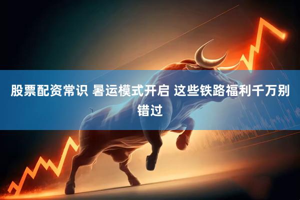 股票配资常识 暑运模式开启 这些铁路福利千万别错过