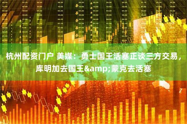 杭州配资门户 美媒：勇士国王活塞正谈三方交易，库明加去国王&蒙克去活塞