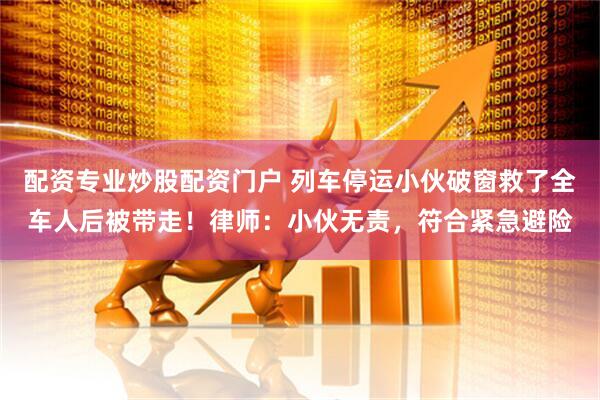 配资专业炒股配资门户 列车停运小伙破窗救了全车人后被带走！律师：小伙无责，符合紧急避险