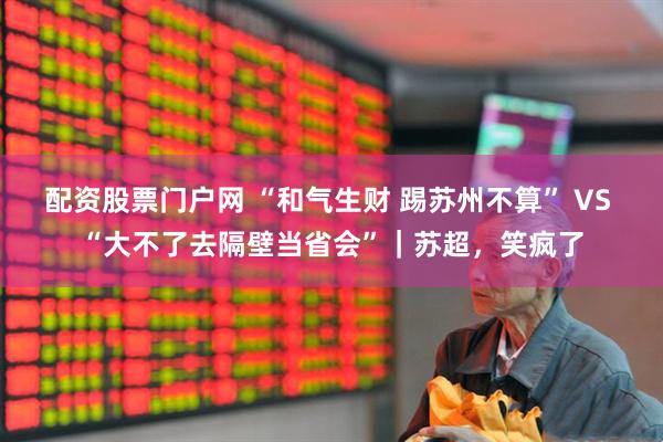 配资股票门户网 “和气生财 踢苏州不算” VS “大不了去隔壁当省会”｜苏超，笑疯了