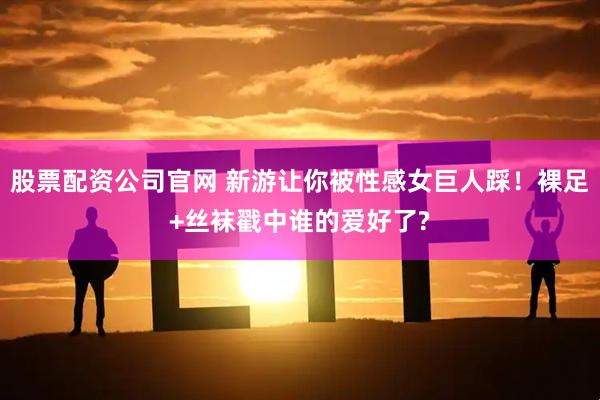 股票配资公司官网 新游让你被性感女巨人踩！裸足+丝袜戳中谁的爱好了?