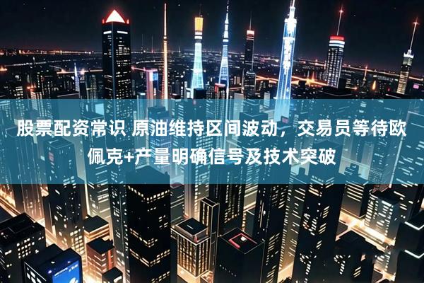 股票配资常识 原油维持区间波动，交易员等待欧佩克+产量明确信号及技术突破