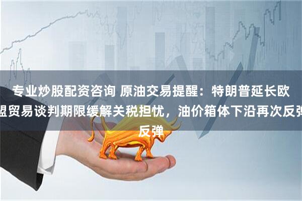 专业炒股配资咨询 原油交易提醒：特朗普延长欧盟贸易谈判期限缓解关税担忧，油价箱体下沿再次反弹