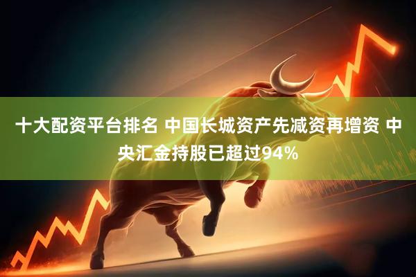 十大配资平台排名 中国长城资产先减资再增资 中央汇金持股已超过94%