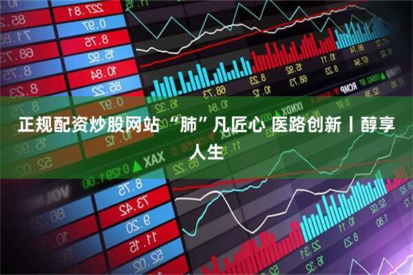 正规配资炒股网站 “肺”凡匠心 医路创新丨醇享人生