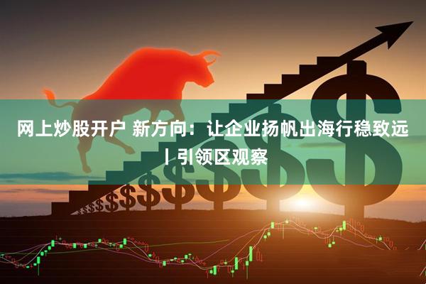 网上炒股开户 新方向：让企业扬帆出海行稳致远丨引领区观察