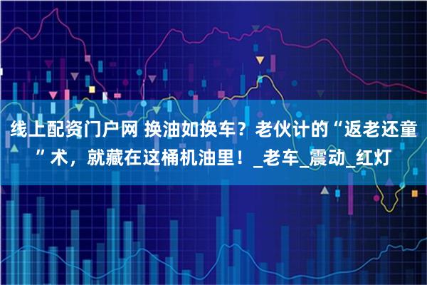 线上配资门户网 换油如换车？老伙计的“返老还童”术，就藏在这桶机油里！_老车_震动_红灯