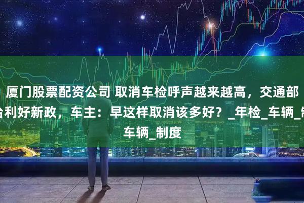 厦门股票配资公司 取消车检呼声越来越高，交通部出台利好新政，车主：早这样取消该多好？_年检_车辆_制度
