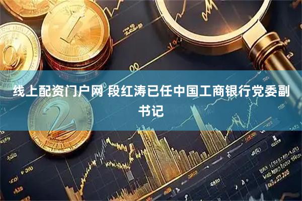 线上配资门户网 段红涛已任中国工商银行党委副书记