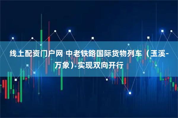 线上配资门户网 中老铁路国际货物列车（玉溪-万象）实现双向开行