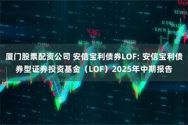 厦门股票配资公司 安信宝利债券LOF: 安信宝利债券型证券投资基金（LOF）2025年中期报告