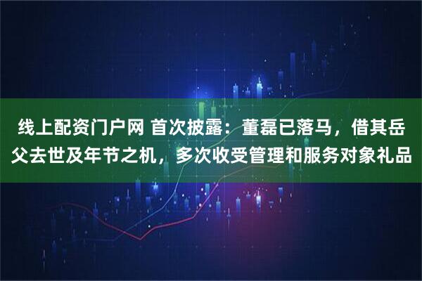 线上配资门户网 首次披露：董磊已落马，借其岳父去世及年节之机，多次收受管理和服务对象礼品