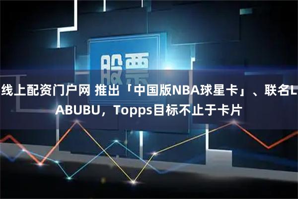 线上配资门户网 推出「中国版NBA球星卡」、联名LABUBU，Topps目标不止于卡片