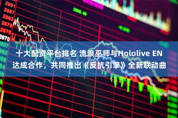十大配资平台排名 流浪巫师与Hololive EN达成合作，共同推出《反抗引擎》全新联动曲