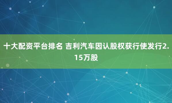 十大配资平台排名 吉利汽车因认股权获行使发行2.15万股
