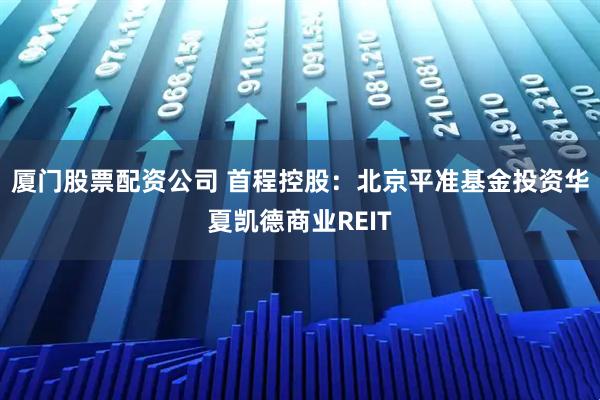 厦门股票配资公司 首程控股:北京平准基金投资华夏凯德商业REIT