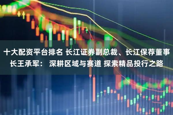 十大配资平台排名 长江证券副总裁、长江保荐董事长王承军: 深耕区域与赛道 探索精品投行之路