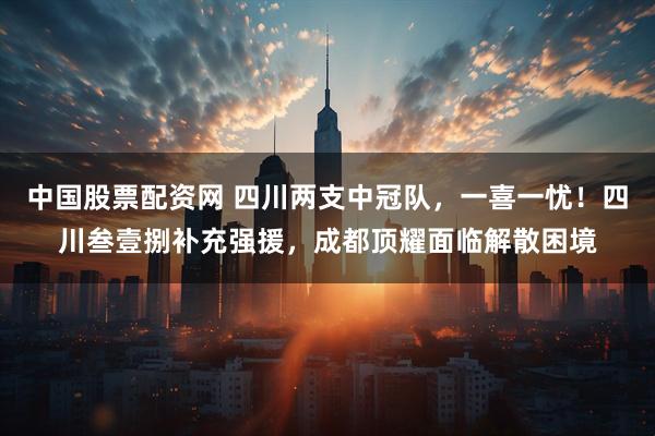 中国股票配资网 四川两支中冠队，一喜一忧！四川叁壹捌补充强援，成都顶耀面临解散困境
