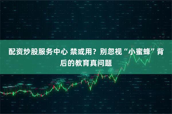 配资炒股服务中心 禁或用？别忽视“小蜜蜂”背后的教育真问题