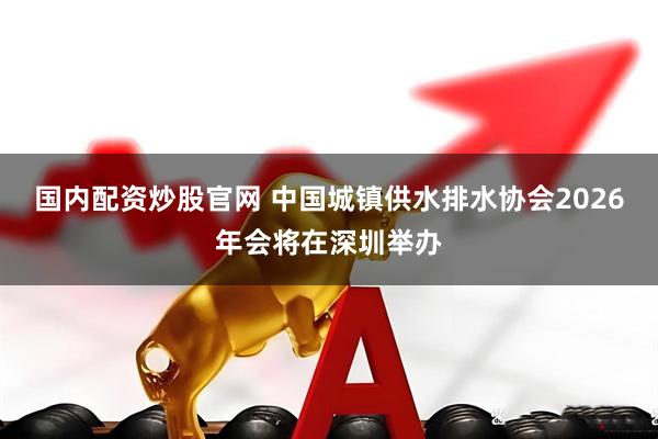 国内配资炒股官网 中国城镇供水排水协会2026年会将在深圳举办