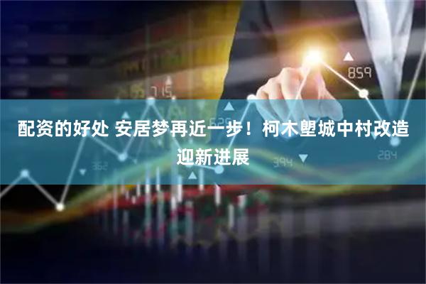 配资的好处 安居梦再近一步！柯木塱城中村改造迎新进展
