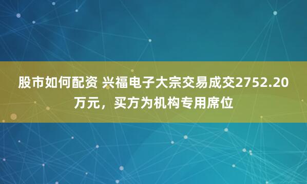 股市如何配资 兴福电子大宗交易成交2752.20万元,买方为机构专用席位