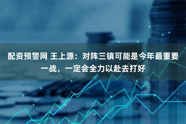 配资预警网 王上源：对阵三镇可能是今年最重要一战，一定会全力以赴去打好
