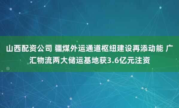 山西配资公司 疆煤外运通道枢纽建设再添动能 广汇物流两大储运基地获3.6亿元注资